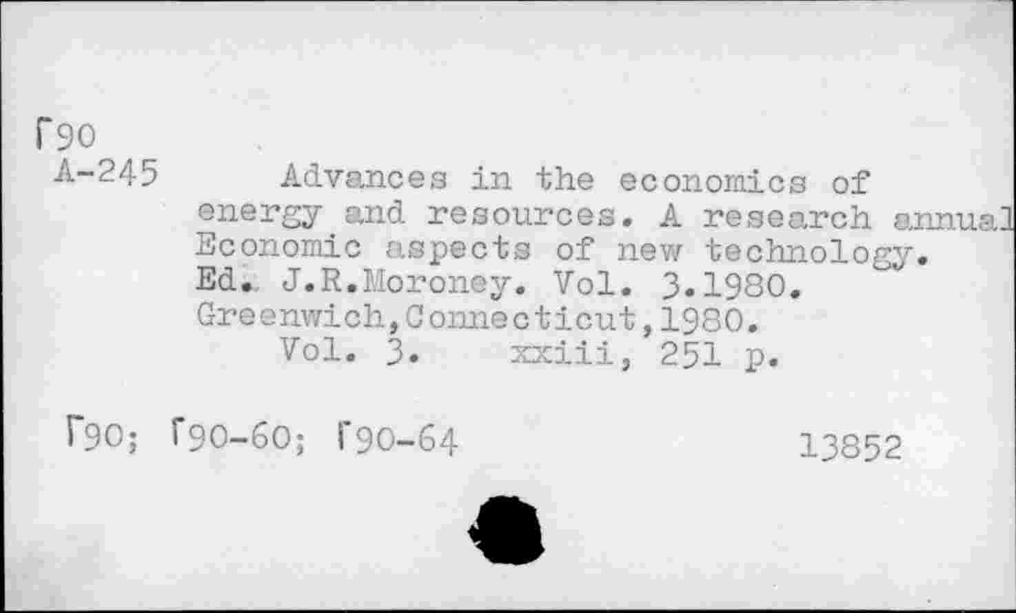 ﻿f90
A-245
Advances in the economics of energy and resources. A research an Economic aspects of new technology. Ed.. J.R.Moroney. Vol. 3.1980. Greenwich,Connecticut,1980.
Vol. 3. xxiii, 251 p.
f90; T9O-6O; 1’90-64
13852